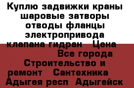 Куплю задвижки краны шаровые затворы отводы фланцы электропривода клапана гидран › Цена ­ 1 500 000 - Все города Строительство и ремонт » Сантехника   . Адыгея респ.,Адыгейск г.